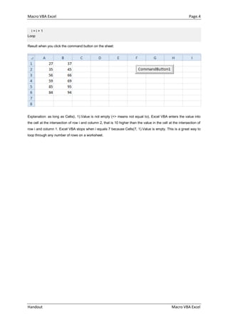 Macro VBA Excel Page.4
Handout Macro VBA Excel
i = i + 1
Loop
Result when you click the command button on the sheet:
Explanation: as long as Cells(i, 1).Value is not empty (<> means not equal to), Excel VBA enters the value into
the cell at the intersection of row i and column 2, that is 10 higher than the value in the cell at the intersection of
row i and column 1. Excel VBA stops when i equals 7 because Cells(7, 1).Value is empty. This is a great way to
loop through any number of rows on a worksheet.
 