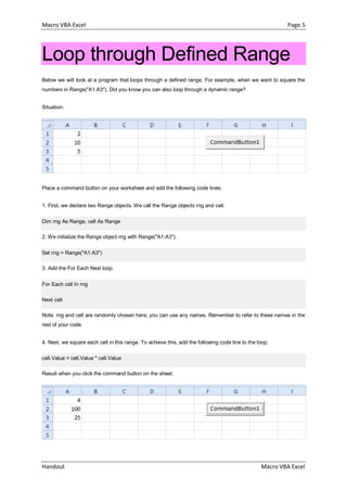 Macro VBA Excel Page.5
Handout Macro VBA Excel
Loop through Defined Range
Below we will look at a program that loops through a defined range. For example, when we want to square the
numbers in Range("A1:A3"). Did you know you can also loop through a dynamic range?
Situation:
Place a command button on your worksheet and add the following code lines:
1. First, we declare two Range objects. We call the Range objects rng and cell.
Dim rng As Range, cell As Range
2. We initialize the Range object rng with Range("A1:A3").
Set rng = Range("A1:A3")
3. Add the For Each Next loop.
For Each cell In rng
Next cell
Note: rng and cell are randomly chosen here, you can use any names. Remember to refer to these names in the
rest of your code.
4. Next, we square each cell in this range. To achieve this, add the following code line to the loop:
cell.Value = cell.Value * cell.Value
Result when you click the command button on the sheet:
 