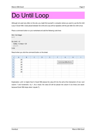 Macro VBA Excel Page.9
Handout Macro VBA Excel
Do Until Loop
Although not used very often on this site, you might find yourself in a situation where you want to use the Do Until
Loop in Excel VBA. Code placed between Do Until and Loop will be repeated until the part after Do Until is true.
Place a command button on your worksheet and add the following code lines:
Dim i As Integer
i = 1
Do Until i > 6
Cells(i, 1).Value = 20
i = i + 1
Loop
Result when you click the command button on the sheet:
Explanation: until i is higher than 6, Excel VBA places the value 20 into the cell at the intersection of row i and
column 1 and increments i by 1. As a result, the value 20 will be placed into column A six times (not seven
because Excel VBA stops when i equals 7).
 