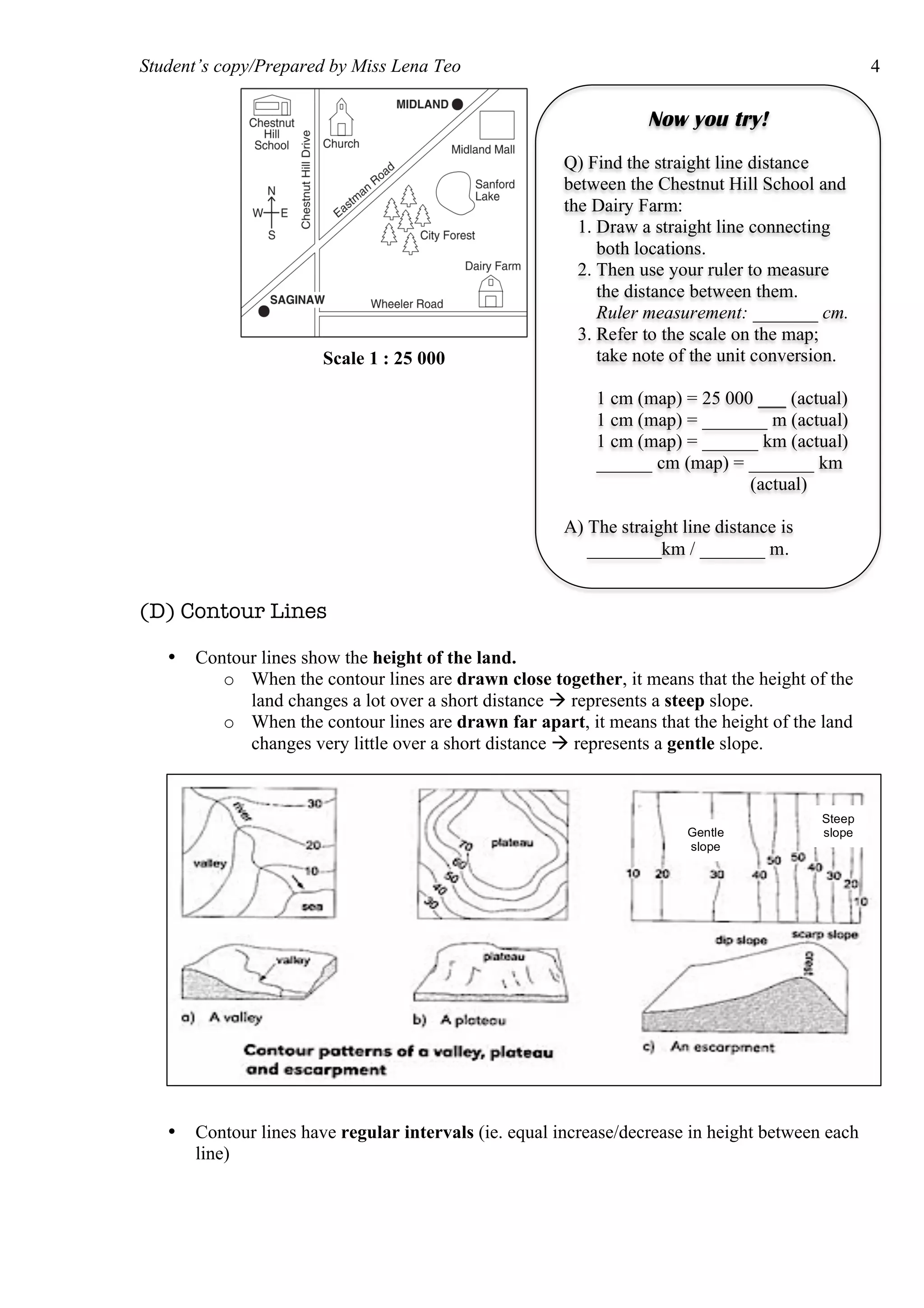 Student’s copy/Prepared by Miss Lena Teo 4
(D) Contour Lines
• Contour lines show the height of the land.
o When the contour lines are drawn close together, it means that the height of the
land changes a lot over a short distance  represents a steep slope.
o When the contour lines are drawn far apart, it means that the height of the land
changes very little over a short distance  represents a gentle slope.
• Contour lines have regular intervals (ie. equal increase/decrease in height between each
line)
Now you try!
Q) Find the straight line distance
between the Chestnut Hill School and
the Dairy Farm:
1. Draw a straight line connecting
both locations.
2. Then use your ruler to measure
the distance between them.
Ruler measurement: _______ cm.
3. Refer to the scale on the map;
take note of the unit conversion.
1 cm (map) = 25 000 ___ (actual)
1 cm (map) = _______ m (actual)
1 cm (map) = ______ km (actual)
______ cm (map) = _______ km
(actual)
A) The straight line distance is
________km / _______ m.
Scale 1 : 25 000
Steep
slopeGentle
slope
 