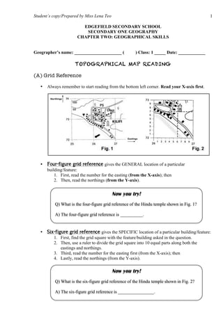 Student’s copy/Prepared by Miss Lena Teo 1
EDGEFIELD SECONDARY SCHOOL
SECONDARY ONE GEOGRAPHY
CHAPTER TWO: GEOGRAPHICAL SKILLS
Geographer’s name: _____________________ ( ) Class: 1 _____ Date: ____________
TOPOGRAPHICAL MAP READING
(A) Grid Reference
• Always remember to start reading from the bottom left corner. Read your X-axis first.
• Four-figure grid reference gives the GENERAL location of a particular
building/feature:
1. First, read the number for the easting (from the X-axis); then
2. Then, read the northings (from the Y-axis).
• Six-figure grid reference gives the SPECIFIC location of a particular building/feature:
1. First, find the grid square with the feature/building asked in the question.
2. Then, use a ruler to divide the grid square into 10 equal parts along both the
eastings and northings.
3. Third, read the number for the easting first (from the X-axis); then
4. Lastly, read the northings (from the Y-axis).
Now you try!
Q) What is the four-figure grid reference of the Hindu temple shown in Fig. 1?
A) The four-figure grid reference is __________.
Now you try!
Q) What is the six-figure grid reference of the Hindu temple shown in Fig. 2?
A) The six-figure grid reference is ________________.
 