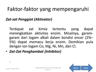 Faktor-faktor yang mempengaruhi
Zat-zat Penggiat (Aktivator)
Terdapat zat kimia tertentu yang dapat
meningkatkan aktivitas enzim. Misalnya, garam-
garam dari logam alkali dalam kondisi encer (2%–
5%) dapat memacu kerja enzim. Demikian pula
dengan ion logam Co, Mg, Ni, Mn, dan Cl.
• Zat-Zat Penghambat (Inhibitor)
.
Jumat, 25 April 2014
pengembangan bahan ajar biologi SMA
kelas XII
11NextBack
 