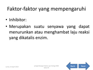 Faktor-faktor yang mempengaruhi
• Inhibitor:
• Merupakan suatu senyawa yang dapat
menurunkan atau menghambat laju reaksi
yang dikatalis enzim.
Jumat, 25 April 2014
pengembangan bahan ajar biologi SMA
kelas XII
12NextBack
 