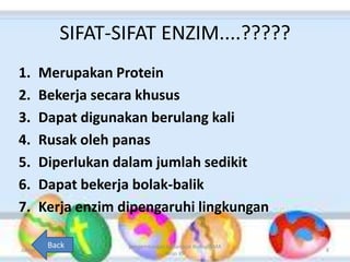 SIFAT-SIFAT ENZIM....?????
1. Merupakan Protein
2. Bekerja secara khusus
3. Dapat digunakan berulang kali
4. Rusak oleh panas
5. Diperlukan dalam jumlah sedikit
6. Dapat bekerja bolak-balik
7. Kerja enzim dipengaruhi lingkungan
Jumat, 25 April 2014
pengembangan bahan ajar biologi SMA
kelas XII
8
Back
 