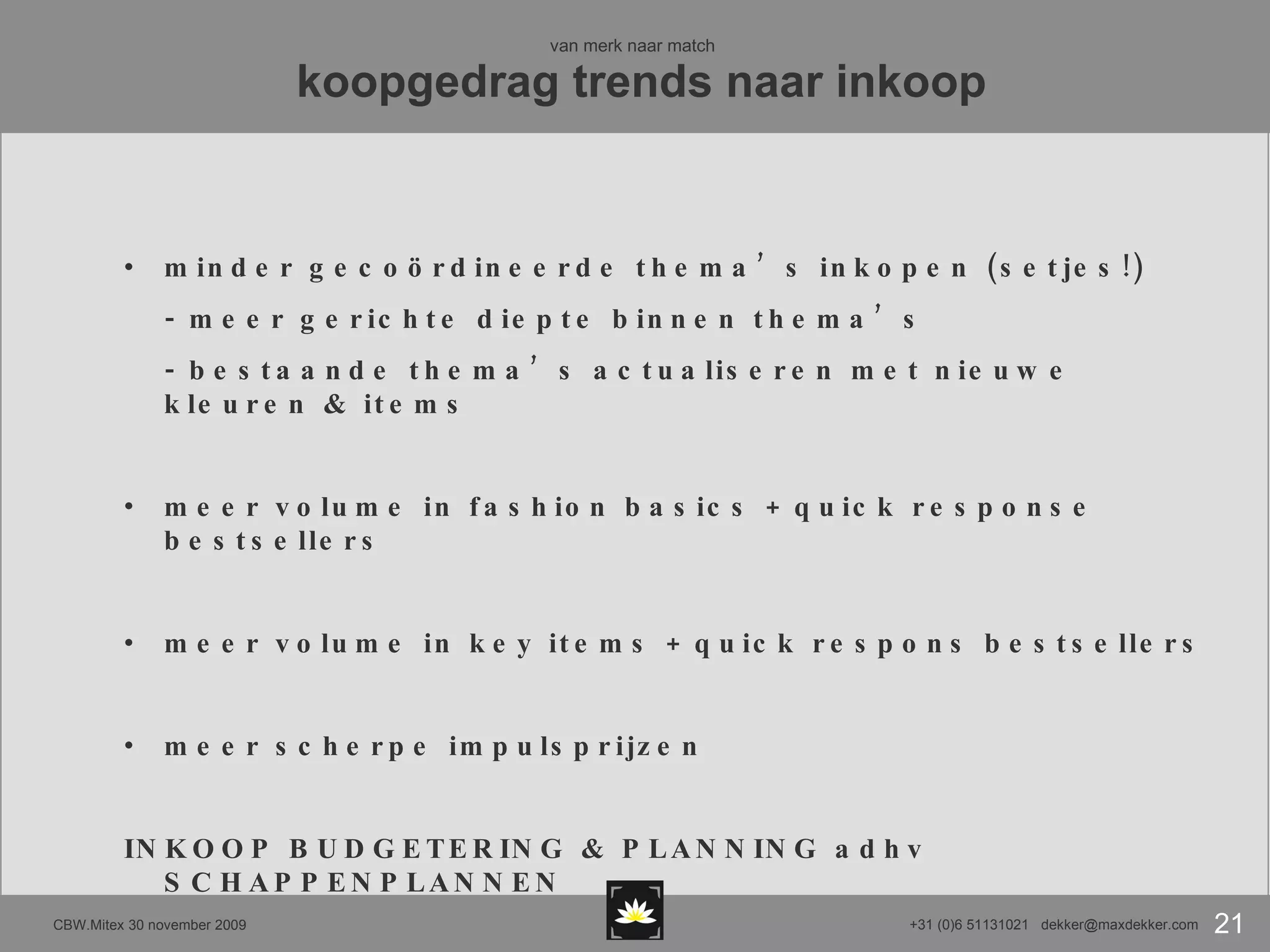 van merk naar match   koopgedrag trends naar inkoop minder gecoördineerde thema’s inkopen (setjes!) - meer gerichte diepte binnen thema’s - bestaande thema’s actualiseren met nieuwe kleuren & items meer volume in fashion basics + quick response bestsellers meer volume in key items + quick respons bestsellers meer scherpe impulsprijzen INKOOP BUDGETERING & PLANNING adhv SCHAPPENPLANNEN 