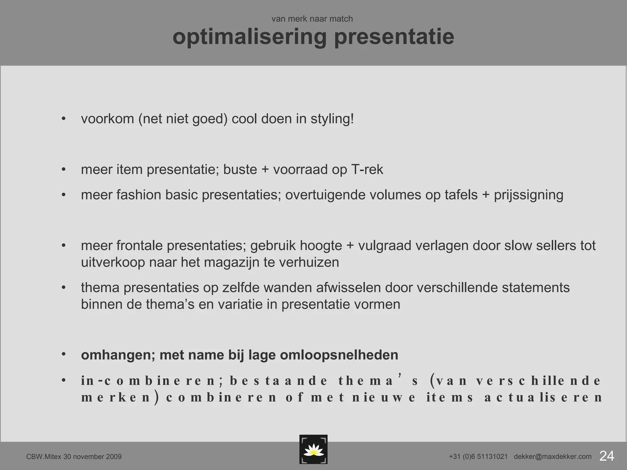 van merk naar match  optimalisering presentatie voorkom (net niet goed) cool doen in styling! meer item presentatie; buste + voorraad op T-rek meer fashion basic presentaties; overtuigende volumes op tafels + prijssigning meer frontale presentaties; gebruik hoogte + vulgraad verlagen door slow sellers tot uitverkoop naar het magazijn te verhuizen thema presentaties op zelfde wanden afwisselen door verschillende statements binnen de thema’s en variatie in presentatie vormen omhangen; met name bij lage omloopsnelheden in-combineren; bestaande thema’s (van verschillende merken) combineren of met nieuwe items actualiseren 