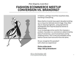 1
- Pieter Jongerius, Louise Roose -
FASHION ECOMMERCE MEETUP
CONVERSION VS. BRANDING?
In fashion, perhaps more than anywhere else,
branding is everything.
Many fashion brands have spent decades building
up a unique but delicate brand image: they often
rely on staying enigmatic, using aspirational
photography and inspired physical stores to
differentiate.
In an increasingly online world, this imposes a
problem. Success in e-commerce is determined by
laws of conversion, use of conventions and by
enabling choice. This is why all profitable online
fashion stores look more and more the same.
Do you recognize this paradox?
Let’s share our experience!
Entire slide deck:
http://bit.ly/brandconv
 