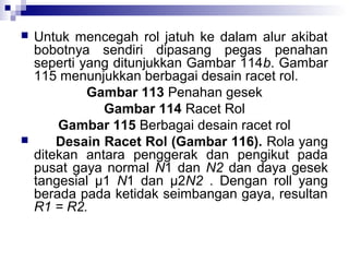



Untuk mencegah rol jatuh ke dalam alur akibat
bobotnya sendiri dipasang pegas penahan
seperti yang ditunjukkan Gambar 114b. Gambar
115 menunjukkan berbagai desain racet rol.
Gambar 113 Penahan gesek
Gambar 114 Racet Rol
Gambar 115 Berbagai desain racet rol
Desain Racet Rol (Gambar 116). Rola yang
ditekan antara penggerak dan pengikut pada
pusat gaya normal N1 dan N2 dan daya gesek
tangesial μ1 N1 dan μ2N2 . Dengan roll yang
berada pada ketidak seimbangan gaya, resultan
R1 = R2.

 