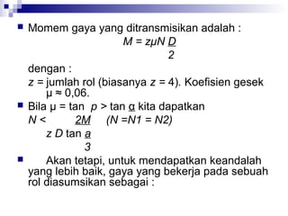 





Momem gaya yang ditransmisikan adalah :
M = zμN D
2
dengan :
z = jumlah rol (biasanya z = 4). Koefisien gesek
μ ≈ 0,06.
Bila μ = tan p > tan α kita dapatkan
N<
2M (N =N1 = N2)
z D tan a
3
Akan tetapi, untuk mendapatkan keandalah
yang lebih baik, gaya yang bekerja pada sebuah
rol diasumsikan sebagai :

 