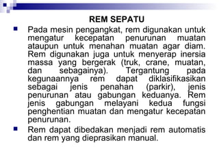 



REM SEPATU
Pada mesin pengangkat, rem digunakan untuk
mengatur kecepatan penurunan muatan
ataupun untuk menahan muatan agar diam.
Rem digunakan juga untuk menyerap inersia
massa yang bergerak (truk, crane, muatan,
dan
sebagainya).
Tergantung
pada
kegunaannya rem dapat diklasifikasikan
sebagai jenis penahan (parkir), jenis
penurunan atau gabungan keduanya. Rem
jenis gabungan melayani kedua fungsi
penghentian muatan dan mengatur kecepatan
penurunan.
Rem dapat dibedakan menjadi rem automatis
dan rem yang dieprasikan manual.

 