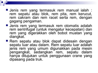 





Jenis rem yang termasuk rem manual ialah :
rem sepatu atau blok, rem pita, rem kerucut,
rem cakram dan rem racet serta rem, dengan
gagang pengaman.
Jenis rem yang termasuk rem otomatis adalah
rem sentrifugal (untuk mengatur kecepatan) dan
rem yang digerakkan oleh bobot muatan yang
diangkat.
Rem sepatu atau blok dapat didesain dengan
sepatu luar atau dalam. Rem sepatu luar adalah
jenis rem yang umum digunakkan pada mesin
pengangkat, sedangkan rem, sepatu dalam
hanya ditujukan untuk penggunaan crane yang
dipasang pada truk.

 
