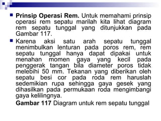 



Prinsip Operasi Rem. Untuk memahami prinsip
operasi rem sepatu marilah kita lihat diagram
rem sepatu tunggal yang ditunjukkan pada
Gambar 117.
Karena aksi satu arah sepatu tunggal
menimbulkan lenturan pada poros rem, rem
sepatu tunggal hanya dapat dipakai untuk
menahan momen gaya yang kecil pada
penggerak tangan bila diameter poros tidak
melebihi 50 mm. Tekanan yang diberikan oleh
sepatu besi cor pada roda rem haruslah
sedemikian rupa sehingga gaya gesek yang
dihasilkan pada permukaan roda mengimbangi
gaya kelilingnya.
Gambar 117 Diagram untuk rem sepatu tunggal

 