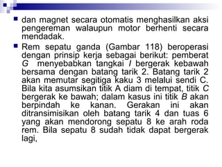 



dan magnet secara otomatis menghasilkan aksi
pengereman walaupun motor berhenti secara
mendadak.
Rem sepatu ganda (Gambar 118) beroperasi
dengan prinsip kerja sebagai berikut: pemberat
G menyebabkan tangkai I bergerak kebawah
bersama dengan batang tarik 2. Batang tarik 2
akan memutar segitiga kaku 3 melalui sendi C.
Bila kita asumsikan titik A diam di tempat, titik C
bergerak ke bawah; dalam kasus ini titik B akan
berpindah ke kanan. Gerakan ini akan
ditransimisikan oleh batang tarik 4 dan tuas 6
yang akan mendorong sepatu 8 ke arah roda
rem. Bila sepatu 8 sudah tidak dapat bergerak
lagi,

 