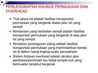 PERLENGKAPAN KHUSUS PERMUKAAN DAN
OVERHEAD
Truk tanpa rel adalah fasilitas transportasi
permukaan yang bergerak diatas jalur rel yang
sempit
Kendaraan yang berbadan sempit adalah fasilitas
transportasi permukaan yang bergerak di atas jalur
rel yang sempit
Peralatan penanganan silang adalah fasilitas
transportasi permukaan yang memindahkan kereta
rel di dalam ruang lingkup suatu perusahaan
Sistem lintasan overhead adalah struktur jalur
pembawa/pemindah tau kabel tempat truk yang
bermuatan tersebut bergerak

 