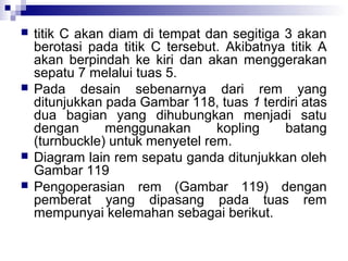 






titik C akan diam di tempat dan segitiga 3 akan
berotasi pada titik C tersebut. Akibatnya titik A
akan berpindah ke kiri dan akan menggerakan
sepatu 7 melalui tuas 5.
Pada desain sebenarnya dari rem yang
ditunjukkan pada Gambar 118, tuas 1 terdiri atas
dua bagian yang dihubungkan menjadi satu
dengan
menggunakan
kopling
batang
(turnbuckle) untuk menyetel rem.
Diagram lain rem sepatu ganda ditunjukkan oleh
Gambar 119
Pengoperasian rem (Gambar 119) dengan
pemberat yang dipasang pada tuas rem
mempunyai kelemahan sebagai berikut.

 