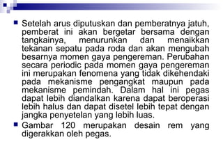 



Setelah arus diputuskan dan pemberatnya jatuh,
pemberat ini akan bergetar bersama dengan
tangkainya, menurunkan dan menaikkan
tekanan sepatu pada roda dan akan mengubah
besarnya momen gaya pengereman. Perubahan
secara periodic pada momen gaya pengereman
ini merupakan fenomena yang tidak dikehendaki
pada mekanisme pengangkat maupun pada
mekanisme pemindah. Dalam hal ini pegas
dapat lebih diandalkan karena dapat beroperasi
lebih halus dan dapat disetel lebih tepat dengan
jangka penyetelan yang lebih luas.
Gambar 120 merupakan desain rem yang
digerakkan oleh pegas.

 