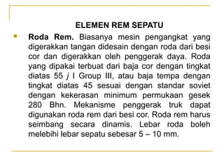 

ELEMEN REM SEPATU
Roda Rem. Biasanya mesin pengangkat yang
digerakkan tangan didesain dengan roda dari besi
cor dan digerakkan oleh penggerak daya. Roda
yang dipakai terbuat dari baja cor dengan tingkat
diatas 55 j I Group III, atau baja tempa dengan
tingkat diatas 45 sesuai dengan standar soviet
dengan kekerasan minimum permukaan gesek
280 Bhn. Mekanisme penggerak truk dapat
digunakan roda rem dari besi cor. Roda rem harus
seimbang secara dinamis. Lebar roda boleh
melebihi lebar sepatu sebesar 5 – 10 mm.

 
