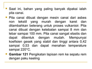 





Saat ini, bahan yang paling banyak dipakai ialah
pita canai.
Pita canai dibuat dengan mesin canai dari asbes
non tekstil yang murah dengan karet dan
ditambahkan belerang untuk proses vulkanisir. Pita
canai dibuat dengan ketebalan sampai 8 mm dan
lebar sampai 100 mm. Pita canai sangat elastis dan
dapat dibentuk dengan mudah. Mempunyai
koefisien gesek yang stabil dan tinggi antara 0,42
sampai 0,53 dan dapat menahan temperature
sampai 220°C.
Gambar 121 Pengikatan lapisan rem ke sepatu rem
dengan paku keeling

 