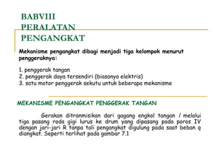 BABVIII
PERALATAN
PENGANGKAT
Mekanisme pengangkat dibagi menjadi tiga kelompok menurut
penggeraknya:
1. penggerak tangan
2. penggerak daya tersendiri (biasanya elektris)
3. satu motor penggerak sekutu untuk beberapa mekanisme
MEKANISME PENGANGKAT PENGGERAK TANGAN
Gerakan ditranmisikan dari gagang engkol tangan l melalui
tiga pasang roda gigi lurus ke drum yang dipasang pada poros IV
dengan jari-jari R tanpa tali pengangkat digulung pada saat beban q
diangkat. Seperti terlihat pada gambar 7.1

 