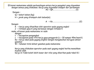 Efisiensi mekanisme adalah perbandingan antara kerja pengakat yang digunakan
dengan semua yang dilakukan. Kerja yang digunakan didapat dari persamaan:
Ao = Qh……………………………………………(1)
Dengan :
Q = bobot beban (kg)
H = jarak yang ditempuh oleh beban(m)
A = Ks……………………………………………………(2)

Dengan:
K = kerja yang dihasilkan oleh operator pada gagang engkol
s = lintasan gaya K yang bersesuai dengan lintasan h
maka, efisiensi pada mekanisme ini ialah
dengan :
v = kecepatan pengangkat
c = kecepatan pada titik kerja gaya penggerak (c = 30 sampai 45m/menit)
Ko = kerja ideal pada gagang engklol dengan mengabaikan kerugian akibat
gesekan
W = tahanan total akibat gesekan pada mekanisme
Kerja yang dilakukan operator pada saat gagang engkol ketika menaikkan
muatan ialah
kerja ini tidak boleh lebih besar dari nilai yang diberikan pada tabel 8.1

 