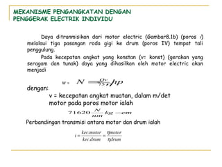 MEKANISME PENGANGKATAN DENGAN
PENGGERAK ELECTRIK INDIVIDU
Daya ditranmisikan dari motor electric (Gambar8.1b) (poros i)
melalaui tiga pasangan roda gigi ke drum (poros IV) tempat tali
penggulung.
Pada kecepatan angkat yang konstan (v= konst) (gerakan yang
seragam dan tunak) daya yang dihasilkan oleh motor electric akan
menjadi

dengan:

M’ =

N =Qv hp
75η

v = kecepatan angkat muatan, dalam m/det
motor pada poros motor ialah
71620

N
kg −
cm
nm

Perbandingan transmisi antara motor dan drum ialah
i=

kec.motor ηmotor
=
kec.drum ηdrum

 