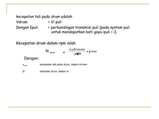 kecepatan tali pada drum adalah
Vdrum
= Vi puli
Dengan Ipuli
= perbandingan transmisi puli (pada system puli
untuk mendapatkan bati gaya ipuli > i).

Kecepatan drum dalam rpm ialah
N drum

=

Dengan:

vdrum
rpm
π
D

vdrum

kecepatan tali pada drum, dalam m/men

D

diameter drum, dalam m

 