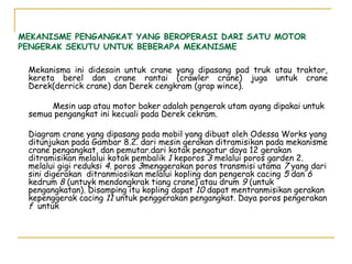 MEKANISME PENGANGKAT YANG BEROPERASI DARI SATU MOTOR
PENGERAK SEKUTU UNTUK BEBERAPA MEKANISME
Mekanisma ini didesain untuk crane yang dipasang pad truk atau traktor,
kereta berel dan crane rantai (crawler crane) juga untuk crane
Derek(derrick crane) dan Derek cengkram (grap wince).
Mesin uap atau motor baker adalah pengerak utam ayang dipakai untuk
semua pengangkat ini kecuali pada Derek cekram.
Diagram crane yang dipasang pada mobil yang dibuat oleh Odessa Works yang
ditunjukan pada Gambar 8.2. dari mesin gerakan ditramisikan pada mekanisme
crane pengangkat, dan pemutar.dari kotak pengatur daya 12 gerakan
ditramisikan melalui kotak pembalik 1 keporos 3 melalui poros garden 2.
melalui gigi reduksi 4. poros 3menggerakan poros transmisi utama 7 yang dari
sini digerakan ditranmiosikan melalui kopling dan pengerak cacing 5 dan 6
kedrum 8 (untuyk mendongkrak tiang crane) atau drum 9 (untuk
pengangkatan). Disamping itu kopling dapat 10 dapat mentranmisikan gerakan
kepenggerak cacing 11 untuk penggerakan pengangkat. Daya poros pengerakan
f untuk

 