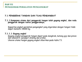 BAB VII
PENGGERAK PERALATAN PENGANGKAT

7.1 PENGGERAK TANGAN DAN TUAS PENGANGKAT
7.1.1 Komponen utama dari penggerak tangan ialah gagang engkol, dan roda
penggerak dengan rantai penggeraknya.
Kapasitas angkat peralatan pengangkat yang digerakan dengan tangan tidak
dapat melebihi 15000 kg.
7.1.1.1 Gagang engkol
Gagang engkol penggerak tangan dapat pada dongkrak, batang gigi dan pinion
dan lokomotif, penjepit dinding dan ereksi.
Ukuran utama tangan gagang engkol diberikan pada table 7.1

 