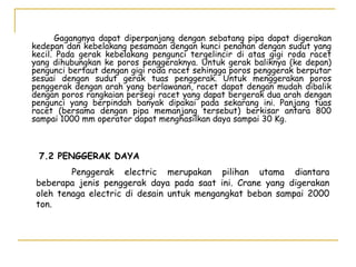 Gagangnya dapat diperpanjang dengan sebatang pipa dapat digerakan
kedepan dan kebelakang pesamaan dengan kunci penahan dengan sudut yang
kecil. Pada gerak kebelakang pengunci tergelincir di atas gigi roda racet
yang dihubungkan ke poros penggeraknya. Untuk gerak baliknya (ke depan)
pengunci bertaut dengan gigi roda racet sehingga poros penggerak berputar
sesuai dengan sudut gerak tuas penggerak. Untuk menggerakan poros
penggerak dengan arah yang berlawanan, racet dapat dengan mudah dibalik
dengan poros rangkaian persegi racet yang dapat bergerak dua arah dengan
pengunci yang berpindah banyak dipakai pada sekarang ini. Panjang tuas
racet (bersama dengan pipa memanjang tersebut) berkisar antara 800
sampai 1000 mm operator dapat menghasilkan daya sampai 30 Kg.

7.2 PENGGERAK DAYA
Penggerak electric merupakan pilihan utama diantara
beberapa jenis penggerak daya pada saat ini. Crane yang digerakan
oleh tenaga electric di desain untuk mengangkat beban sampai 2000
ton.

 