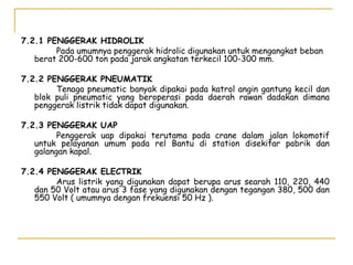 7.2.1 PENGGERAK HIDROLIK
Pada umumnya penggerak hidrolic digunakan untuk mengangkat beban
berat 200-600 ton pada jarak angkatan terkecil 100-300 mm.
7.2.2 PENGGERAK PNEUMATIK
Tenaga pneumatic banyak dipakai pada katrol angin gantung kecil dan
blok puli pneumatic yang beroperasi pada daerah rawan dadakan dimana
penggerak listrik tidak dapat digunakan.
7.2.3 PENGGERAK UAP
Penggerak uap dipakai terutama pada crane dalam jalan lokomotif
untuk pelayanan umum pada rel Bantu di station disekitar pabrik dan
galangan kapal.
7.2.4 PENGGERAK ELECTRIK
Arus listrik yang digunakan dapat berupa arus searah 110, 220, 440
dan 50 Volt atau arus 3 fase yang digunakan dengan tegangan 380, 500 dan
550 Volt ( umumnya dengan frekuensi 50 Hz ).

 