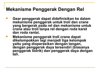 Mekanisme Penggerak Dengan Rel




Gear penggerak dapat didefinisikan ke dalam
mekanisme penggerak untuk troli dan crane
yang bergerak pada rel dan mekanisme untuk
crane atau troli tanpa rel dengan roda karet
dan roda rantai.
Mekanisme penggerak troli crane dapat
dikelompokkan lagi menjadi tiga kelompok
yaitu yang dioperasikan dengan tangan,
dengan penggerak daya tersendiri (biasanya
penggerak listrik) dan penggerak daya dengan
tali.

 