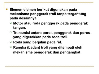 

Elemen-elemen berikut digunakan pada
mekanisme penggerak troli tanpa tergantung
pada desainnya :
 Motor atau roda penggerak pada penggerak
tangan.
 Transmisi antara poros penggerak dan poros
yang digerakkan pada roda troli.
 Roda yang berjalan pada rel.
 Rangka (badan) troli yang ditempati oleh
mekanisme penggerak dan pengangkat.

 