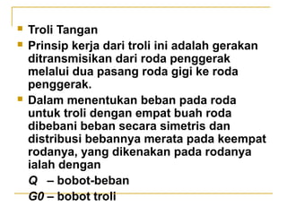 




Troli Tangan
Prinsip kerja dari troli ini adalah gerakan
ditransmisikan dari roda penggerak
melalui dua pasang roda gigi ke roda
penggerak.
Dalam menentukan beban pada roda
untuk troli dengan empat buah roda
dibebani beban secara simetris dan
distribusi bebannya merata pada keempat
rodanya, yang dikenakan pada rodanya
ialah dengan
Q – bobot-beban
G0 – bobot troli

 