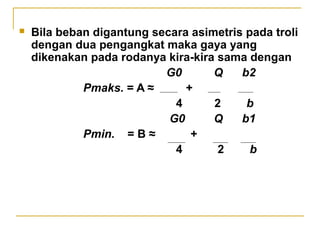 

Bila beban digantung secara asimetris pada troli
dengan dua pengangkat maka gaya yang
dikenakan pada rodanya kira-kira sama dengan
G0
Q
b2
Pmaks. = A ≈
+
4
2
b
G0
Q
b1
Pmin. = B ≈
+
4
2
b

 