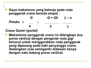 Gaya maksimum yang bekerja pada roda
penggerak crane beroda empat :
G
Q + G0
L–e
Pmaks ≈
+
4
2
L
Crane Gantri (portal)
 Mekanisme penggerak crane ini dilengkapi dua
poros vertical dengan pengerak roda gigi
kerucut untuk menggerakkan roda penggerak
yang dipasang pada kaki penyangga crane.
Sedangkan crae semigantri didesain hanya
dengan satu batang poros vertical.


 