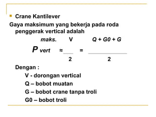 Crane Kantilever
Gaya maksimum yang bekerja pada roda
penggerak vertical adalah
maks.
V
Q + G0 + G


P vert

≈

=
2

Dengan :
V - dorongan vertical
Q – bobot muatan
G – bobot crane tanpa troli
G0 – bobot troli

2

 