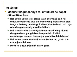 Rel Gerak
 Menurut kegunaannya rel untuk crane dapat
diklasifikasikan :








Rel untuk untuk troli crane jalan overhead dan rel
untuk mekanisme pejalan crane yang digerakkan oleh
tangan (batang bentang). Rel tersebut terbuat dari baja
reta dengan sudut yang dibulatkan.
Rel khusus untuk crane jalan overhead yang dibuat
dengan dasar yang lebar dan pendek. Rel ini
mempunyai momen inersia yang relative lebih besar.
Rel untuk crane monorel, crane kereta rel, gantri dan
crane jenis lainnya.
Monorel untuk troli dan katrol jalan.

 