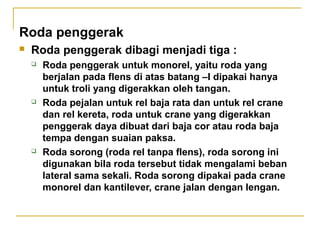 Roda penggerak


Roda penggerak dibagi menjadi tiga :






Roda penggerak untuk monorel, yaitu roda yang
berjalan pada flens di atas batang –I dipakai hanya
untuk troli yang digerakkan oleh tangan.
Roda pejalan untuk rel baja rata dan untuk rel crane
dan rel kereta, roda untuk crane yang digerakkan
penggerak daya dibuat dari baja cor atau roda baja
tempa dengan suaian paksa.
Roda sorong (roda rel tanpa flens), roda sorong ini
digunakan bila roda tersebut tidak mengalami beban
lateral sama sekali. Roda sorong dipakai pada crane
monorel dan kantilever, crane jalan dengan lengan.

 
