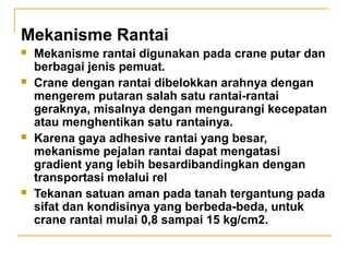 Mekanisme Rantai








Mekanisme rantai digunakan pada crane putar dan
berbagai jenis pemuat.
Crane dengan rantai dibelokkan arahnya dengan
mengerem putaran salah satu rantai-rantai
geraknya, misalnya dengan mengurangi kecepatan
atau menghentikan satu rantainya.
Karena gaya adhesive rantai yang besar,
mekanisme pejalan rantai dapat mengatasi
gradient yang lebih besardibandingkan dengan
transportasi melalui rel
Tekanan satuan aman pada tanah tergantung pada
sifat dan kondisinya yang berbeda-beda, untuk
crane rantai mulai 0,8 sampai 15 kg/cm2.

 