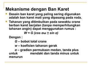 Mekanisme dengan Ban Karet




Desain ban karet yang paling sering digunakan
adalah ban karet mati yang dipasang pada roda.
Tahanan yang ditimbulkan pada sewaktu crane
berban karet berjalan (tanpa memperhitungkan
tahanan angin) dapat menggunakan rumus :
W = G (cos αω + sin α)
Dengan :
G – bobot total crane
w – koefisien tahanan gerak
α – gradien permukaan medan, tanda plus
untuk
mendaki dan tanda minus untuk
menurun

 
