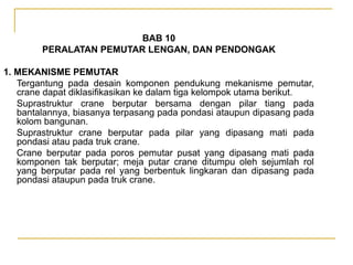 BAB 10
PERALATAN PEMUTAR LENGAN, DAN PENDONGAK
1. MEKANISME PEMUTAR
Tergantung pada desain komponen pendukung mekanisme pemutar,
crane dapat diklasifikasikan ke dalam tiga kelompok utama berikut.
Suprastruktur crane berputar bersama dengan pilar tiang pada
bantalannya, biasanya terpasang pada pondasi ataupun dipasang pada
kolom bangunan.
Suprastruktur crane berputar pada pilar yang dipasang mati pada
pondasi atau pada truk crane.
Crane berputar pada poros pemutar pusat yang dipasang mati pada
komponen tak berputar; meja putar crane ditumpu oleh sejumlah rol
yang berputar pada rel yang berbentuk lingkaran dan dipasang pada
pondasi ataupun pada truk crane.

 