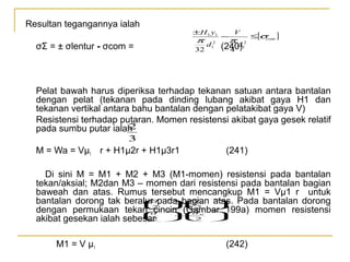 Resultan tegangannya ialah

±H 1 y1

π

σΣ = ± σlentur - σcom =

32

d

2
1

−

V

π

2
1

d
(240)
4

≤[σ ]
com

Pelat bawah harus diperiksa terhadap tekanan satuan antara bantalan
dengan pelat (tekanan pada dinding lubang akibat gaya H1 dan
tekanan vertikal antara bahu bantalan dengan pelatakibat gaya V)
Resistensi terhadap putaran. Momen resistensi akibat gaya gesek relatif
2
pada sumbu putar ialah
3

M = Wa = Vµ1 r + H1µ2r + H1µ3r1

(241)

Di sini M = M1 + M2 + M3 (M1-momen) resistensi pada bantalan
tekan/aksial; M2dan M3 – momen dari resistensi pada bantalan bagian
baweah dan atas. Rumus tersebut mencangkup M1 = Vµ1 r untuk
d
d
  
bantalan dorong tak beralur2pada bagian atas. Pada bantalan dorong
−
  
2
  
dengan permukaan tekan d  (Gambar 199a) momen resistensi
cincin  
d

−

2
2

 
akibat gesekan ialah sebesar   
3

3

0

2

2

0

M1 = V µ1

(242)

 