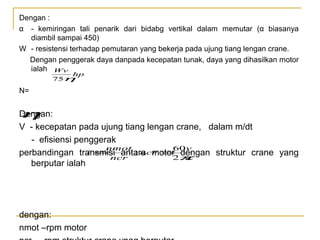 Dengan :
α - kemiringan tali penarik dari bidabg vertikal dalam memutar (α biasanya
diambil sampai 450)
W - resistensi terhadap pemutaran yang bekerja pada ujung tiang lengan crane.
Dengan penggerak daya danpada kecepatan tunak, daya yang dihasilkan motor
ialah Wv
hp
75
η

N=

Dengan:
η

V - kecepatan pada ujung tiang lengan crane, dalam m/dt
- efisiensi penggerak
nmot
60v
i =
; ncr = dengan struktur crane yang
perbandingan transmisi antara motor π
ncr
2 a
berputar ialah

dengan:
nmot –rpm motor

 