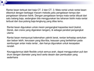 Rantai lasan terbuat dari baja CT. 2 dan CT. 3. Mata rantai untuk rantai lasan
dibentuk dengan berbagai macam metode,yaitu pengelasan tempa dan
pengelasan tahanan listrik. Dengan pengelasan tempa mata rantai dibuat dari
satu batang baja, sedangkan bila menggunakan las tahanan listrik mata rantai
terbuat dari dua potong baja lengkung yang dilas temu.
Rantai lasan digunakan untuk mesin pengangkat kapasitas kecil (katrol,
Derek, dan crane yang digerakan tangan), & sebagai perabot pengangkat
utama
Rantai lasan mempunyai kelemahan yaknik berat, rentan terhadap sentuhan
dan beban lebih, kerusaan yang tiba-tiba, keausan yang berlebihan pada
sambungan antar mata rantai , dan hanya digunakan untuk kecepatan
rendah
Keunggulannya ialah flexible untuk semua arah, dapat menggunakan puli dan
drum dengan diameter yang kecil serta desain dan pembuatan yang
sederhana

 