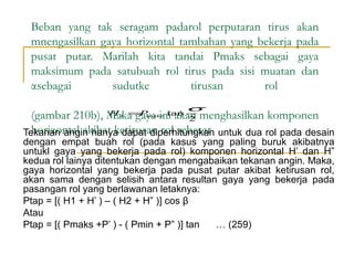 Beban yang tak seragam padarol perputaran tirus akan
mnengasilkan gaya horizontal tambahan yang bekerja pada
pusat putar. Marilah kita tandai Pmaks sebagai gaya
maksimum pada satubuah rol tirus pada sisi muatan dan
αsebagai
sudutke
tirusan
rol
H 1 = maks tan
P

σ

(gambar 210b), Maka gaya ini akan menghasilkan komponen
2
horizontal akibat ketirusan rol sebesar
Tekanan angin hanya dapat diperhitungkan untuk dua rol pada desain

dengan empat buah rol (pada kasus yang paling buruk akibatnya
untukl gaya yang bekerja pada rol) komponen horizontal H’ dan H”
kedua rol lainya ditentukan dengan mengabaikan tekanan angin. Maka,
gaya horizontal yang bekerja pada pusat putar akibat ketirusan rol,
akan sama dengan selisih antara resultan gaya yang bekerja pada
pasangan rol yang berlawanan letaknya:
Ptap = [( H1 + H’ ) – ( H2 + H” )] cos β
Atau
Ptap = [( Pmaks +P’ ) - ( Pmin + P” )] tan
… (259)

 