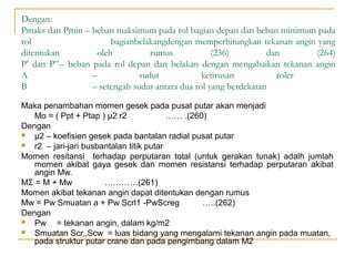 Dengan:
Pmaks dan Pmin – beban maksimum pada rol bagian depan dan beban minimum pada
rol
bagianbelakangdengan memperhitungkan tekanan angin yang
ditentukan
oleh
rumus
(236)
dan
(264)
P’ dan P”– beban pada rol depan dan belakan dengan mengabaikan tekanan angin
Α
–
sudut
ketirusan
roler
Β
– setengah sudut antara dua rol yang berdekatan
Maka penambahan momen gesek pada pusat putar akan menjadi
Mo = ( Ppt + Ptap ) µ2 r2
…… .(260)
Dengan

μ2 – koefisien gesek pada bantalan radial pusat putar

r2 – jari-jari busbantalan titik putar
Momen resitansi terhadap perputaran total (untuk gerakan tunak) adalh jumlah
momen akibat gaya gesek dan momen resistansi terhadap perputaran akibat
angin Mw.
MΣ = M + Mw
…………(261)
Momen akibat tekanan angin dapat ditentukan dengan rumus
Mw = Pw Smuatan a + Pw Scrl1 -PwScreg
…..(262)
Dengan

Pw = tekanan angin, dalam kg/m2

Smuatan Scr,,Scw = luas bidang yang mengalami tekanan angin pada muatan,
pada struktur putar crane dan pada pengimbang dalam M2

 