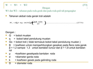 W = W1 + W2
Dengan
W1 dan W2 – tahanan pada roda gerak dan pada roda puli tali pengangkat


(272)
:

Tahanan akibat roda gerak troli adalah
µ 2 .............................................(273)
 d +k 
W1 =Q + + 0 )β
(
q
G


D



Dengan :
 Q
= bobot muatan
 q
= bobot takel pendukung muatan
 Go = bobot troli ( tidak termasuk bobot takel pendukung muatan )
 Β
= koefisien untuk memperhitungkan gesekan pada flens roda gerak
β = 1,2 sampai 1,3 untuk bantalan luncur dan β = 1,8 untuk bantalan
rol
 µ
=koefisien gesekpada bantalan roda
 d
=diameter garda roda
 k
= koefisien gesek pada gelinding roda
 D
= diameter roda

 