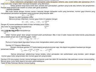 OPERASI PERALATAN PENGANGKAT SELAMAGERAKAN PERALIHAN
Suatu mekanisme pengangkat mulai beroperasi pada kecepatan tertemtu atau tunak ketika alat operasinya (drum,
roda crane atau rangka) telah mencapai kecepatan yang ditentukan.
Setiap gerakan kerja krane terdiri atas: periode start (percepatan), gerakan yang tunak atau tertentu dan penghentian.
Periode kerja pertama dan terakhir di cirikan oleh gerak peralihan.
1.BEBAN DINAMIK
Bila suatu benda dengan momen inersia I berputar dengan kecepatan sudut yang bervariasi, momen gaya dinamis yang
menyebabkan perubahan kecepatan pada komponen yang berputar ialah :
dω
M
=
I
dyn

dt

Dengan dω ialah kecepatan sudut
Menurut prinsip d’Alembert, momen gaya motor di nyatakan dengan
dω
M =
M
+
M
=
M
+
I
u

dyn

si

dt

Dengan Mu momen perlawanan statis di tinjau terhadap poros motor.
dω
Jika motor itu meningkatkan kecepatannya
dt
>
0 dan Mdyn > 0
Jika motor dandiMdyn <dt 0 kecepatannya
> 0 itu perlambat
dω
dt

Istilah ”momen girasi” akan sangat mempermudah pembahasan. Bila m dan G ialah massa dan bobot benda yang berputar
dan ρ adalah jari-jari dan D diameter girasi, maka :
GD 2
mp 2 =
kg − / s 2
m
I=
4g
Rumus ini hanya dapat digunakan hanya untuk menganalisis sistem putar tunggal.
Gambar 217 Diagram Mekanisme
Dengan membuat gambar 217 hanta batang penghubung putar saja, kita dapat menyatakan keadaannya dengan
2
2
2
persamaan berikut
I ω
I rr
I
n
2
ω =Iω + 1ω2 +
...... + n
2

2

2

2

Semua persamaan sebelumnya hanya berlaku untuk percepatan dan perlambatan yang konstan, yakni dengan
momen gaya motor yang konstan dan momen gaya rem yang konstan.
Gambar 218 menunjukan momen inersia berbagai komponen putar dan tabel 39 memberikan nilai perkiraan momen inersia kopling.
Momen girasi motor listrik dapat di temukan pada katalognya.
Tabel 39 Nilai Perkiraan Momen Inersia Kopling

 