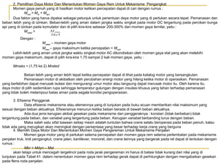 2. Pemilihan Daya Motor Dan Menentukan Momen Gaya Rem Untuk Mekanisme Pengangkat
Momen gaya penuh yang di hasilkan motor ketikan percepatan dapat di cari dengan rumus :
Mmot = Mst + Mdyn
Dua faktor yang harus dipakai sebagai petunjuk untuk penentuan daya motor yang di perlukan secara tepat. Pemanasan dan
beban lebih yang di izinkan. Beban-lebih yang aman dalam jangka waktu singkat pada motor DC tergantung pada percikan bunga
api yang di izinkan pada komutator dan di pilih kira-kira sebesar 200-300% dari momen gaya ternilai, yaitu :
M max
Mrated =
2ke3

Dengan :
Mrated – momen gaya motor
Mmax – gaya maksimum ketika percepatan = Mmot
Lebih-lebih yang aman untuk jangka waktu singkat motor AC dikondisikan oleh momen gaya stal yang akan melebihi
momen gaya maksimum, dapat di pilih kira-kira 1,75 sampai 2 kali momen gaya, yaitu :
Mmaks = (1,75 ke 2) Mrated
Beban lebih yang aman lebih tepat ketika percepatan dapat di lihat pada katalog motor yang bersangkutan.
Pemanasan motor di akibatkan oleh perubahan energi motor yang hilang ketika motor di operasikan. Pemanasan
yang berlebihan dapat merusak isolasi dan mengurangi umur motor atau langsung dapat merusak motor itu. Oleh karena itu,
daya motor di pilih sedemikian rupa sehingga temperatur gulungan dengan insulasi khusus yang tahan terhadap pemanasan
yang tidak boleh melampoui batas aman pada segala kondisi pengoperasian.
3. Efisiensi Penggerak
Data efisiensi mekanisme atau elemennya yang di tunjukan pada buku acuan memberikan nilai maksimum yang
sesuai dengan beban aktualnya. Efisiensinya menurun ketika beban berada di bawah beban aktualnya.
Ada dua jenis kerugian akibat gesekan pada mekanisme dan penggeraknya : konstan (tidak berbeban) tidak
tergantung pada beban, dan variabel yang tergantung pada beban. Kerugian variabel berbanding lurus dengan beban.
Maka salah satu sifat bawaan setiap mesin adalah tuntutan bahwa crane selalu beroperasi pada beban penuh, kalau
tidak ada yang merugikan akan meningkat dengan persentase yang besar terhadap kerja crane yang berguna
4. Memilih Daya Motor Dan Menentukan Momen Gaya Pengereman Untuk Mekanisme Penjalan
Momen gaya motor yang di perlukan selama percepatan dan momen gaya rem selama perlambatan pada mekanisme
penjalan truk, troli pengangkut, crane jalan, kantilever, monorel, dan crane lainnya yang bergerak pada rel dapat di tentukan dengan
rumus :
Mbr = Mdyn – Mst
akan tetapi untuk mencegah tergelincir pada roda jarak pengereman ini harus di batasi tidak kurang dari nilai yang di
tunjukan pada Tabel 41. dalam nenentukan momen gaya rem terhadap gerak dapat di perhitungkan dengan mengabaikan gesekan
pada flens roda penjalan.

 