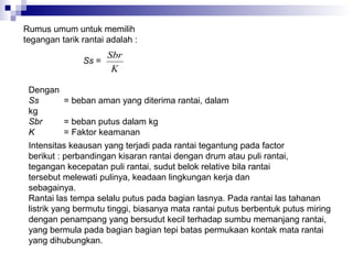 Rumus umum untuk memilih
tegangan tarik rantai adalah :
Ss =

Sbr
K

Dengan
Ss
= beban aman yang diterima rantai, dalam
kg
Sbr
= beban putus dalam kg
K
= Faktor keamanan
Intensitas keausan yang terjadi pada rantai tegantung pada factor
berikut : perbandingan kisaran rantai dengan drum atau puli rantai,
tegangan kecepatan puli rantai, sudut belok relative bila rantai
tersebut melewati pulinya, keadaan lingkungan kerja dan
sebagainya.
Rantai las tempa selalu putus pada bagian lasnya. Pada rantai las tahanan
listrik yang bermutu tinggi, biasanya mata rantai putus berbentuk putus miring
dengan penampang yang bersudut kecil terhadap sumbu memanjang rantai,
yang bermula pada bagian bagian tepi batas permukaan kontak mata rantai
yang dihubungkan.

 